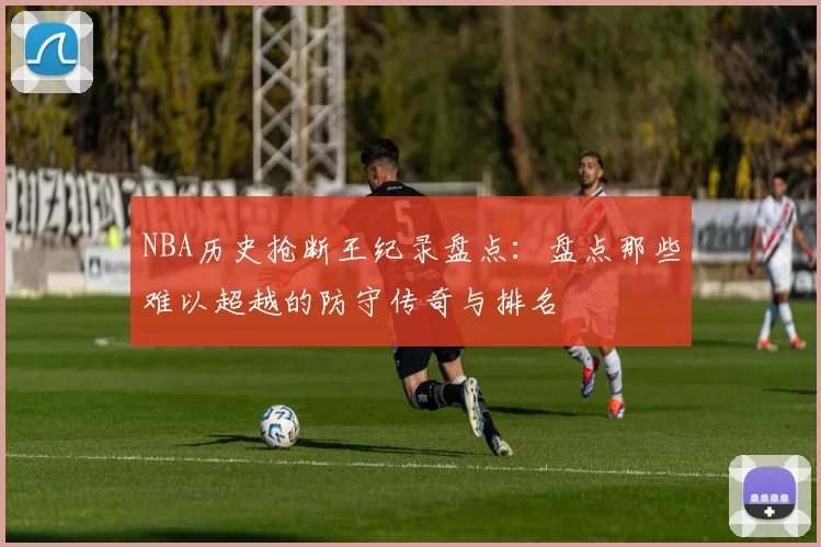 NBA历史抢断王纪录盘点:盘点那些难以超越的防守传奇与排名