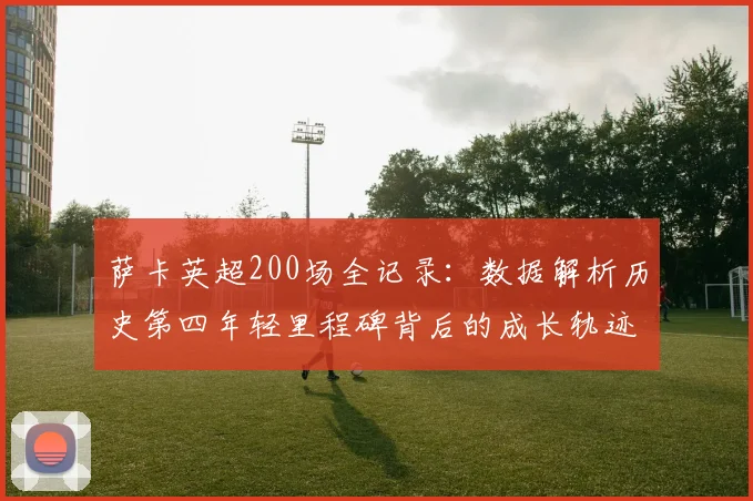 萨卡英超200场全记录：数据解析历史第四年轻里程碑背后的成长轨迹