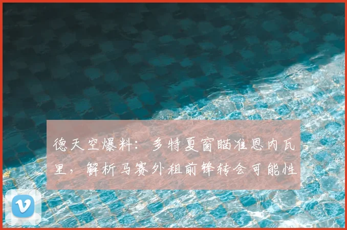 德天空爆料:多特夏窗瞄准恩内瓦里,解析马赛外租前锋转会可能性与战术价值