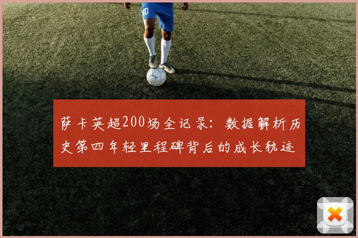 萨卡英超200场全记录：数据解析历史第四年轻里程碑背后的成长轨迹