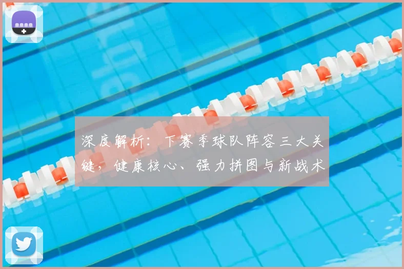 深度解析：下赛季球队阵容三大关键，健康核心、强力拼图与新战术体系展望